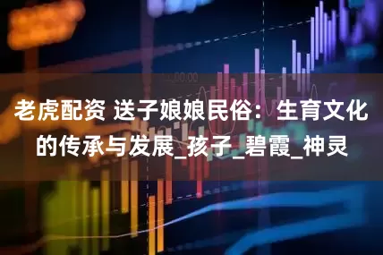 老虎配资 送子娘娘民俗：生育文化的传承与发展_孩子_碧霞_神灵