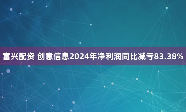 富兴配资 创意信息2024年净利润同比减亏83.38%