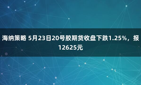 海纳策略 5月23日20号胶期货收盘下跌1.25%，报12625元