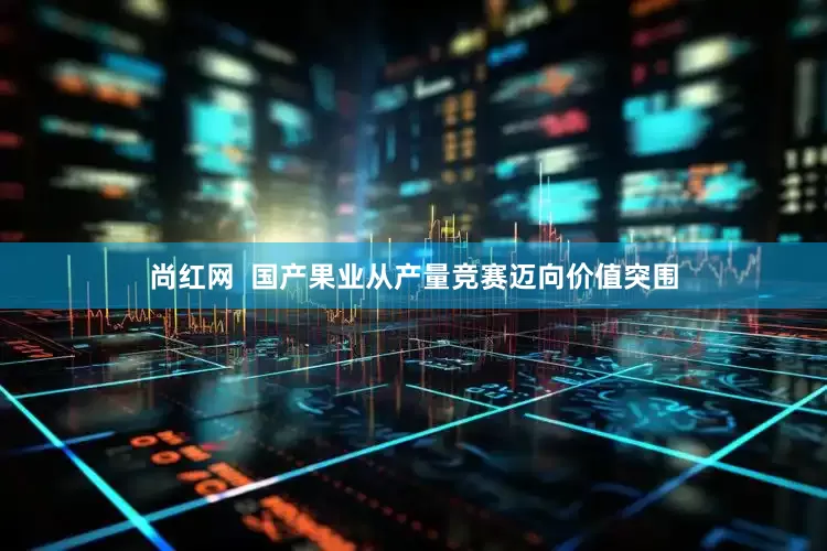 尚红网  国产果业从产量竞赛迈向价值突围