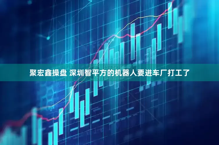 聚宏鑫操盘 深圳智平方的机器人要进车厂打工了