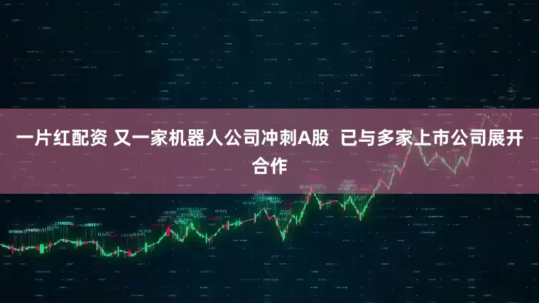 一片红配资 又一家机器人公司冲刺A股  已与多家上市公司展开合作