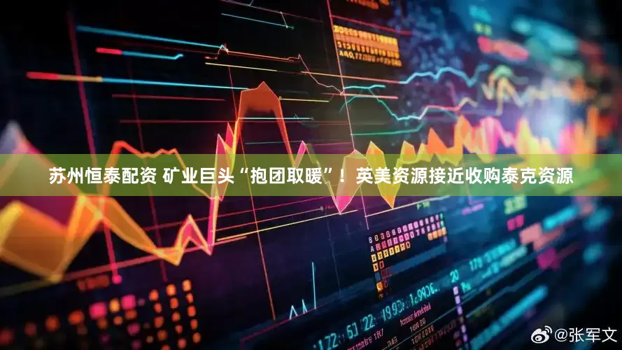 苏州恒泰配资 矿业巨头“抱团取暖”！英美资源接近收购泰克资源