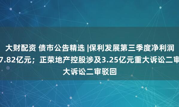 大财配资 债市公告精选 |保利发展第三季度净利润亏损7.82亿元；正荣地产控股涉及3.25亿元重大诉讼二审驳回