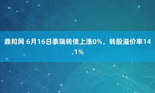 鼎和网 6月16日泰瑞转债上涨0%，转股溢价率14.1%