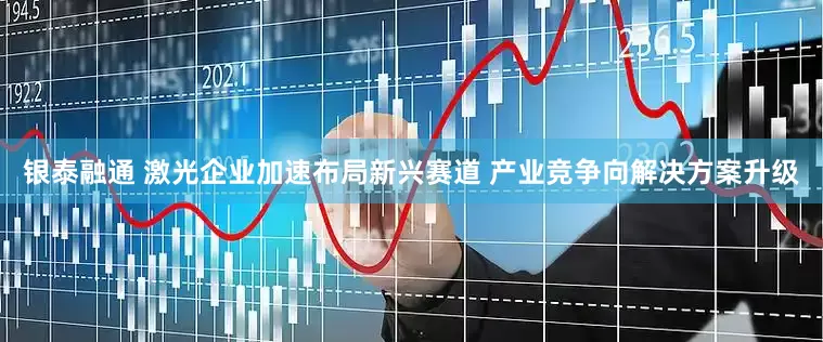 银泰融通 激光企业加速布局新兴赛道 产业竞争向解决方案升级